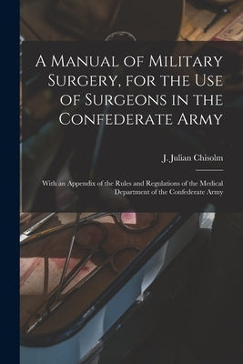 A Manual of Military Surgery, for the use of Surgeons in the Confederate Army; With an Appendix of the Rules and Regulations of the Medical Department by Julian, Chisolm J.