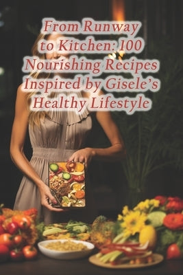 From Runway to Kitchen: 100 Nourishing Recipes Inspired by Gisele's Healthy Lifestyle Paperback Independently Published