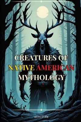 Creatures of Native American Mythology: Tales of the mythological creatures of the Native Americans of North America by Ever, Alex