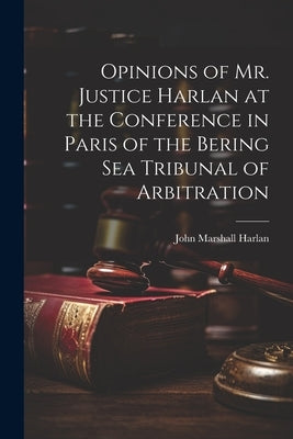 Opinions of Mr. Justice Harlan at the Conference in Paris of the Bering Sea Tribunal of Arbitration by Harlan, John Marshall