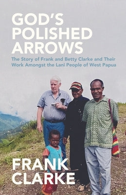 God's Polished Arrows: The Story of Frank and Betty Clarke and Their Work Amongst the Lani People of West Papua Paperback Faithful Generations