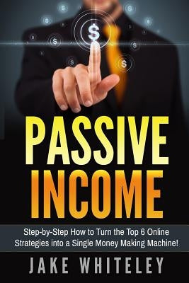 Passive Income: Step-by-Step How To Turn The Top 6 Online Strategies into a Single Money Making Machine! by Whiteley, Jake