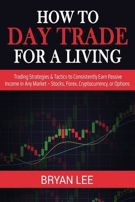 How to Day Trade for a Living: Trading Strategies & Tactics to Consistently Earn Passive Income in Any Market - Stocks, Forex, Cryptocurrency, or Opti by Lee, Bryan