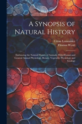 A Synopsis of Natural History: Embracing the Natural History of Animals, With Human and General Animal Physiology, Botany, Vegetable Physiology and G by Wyatt, Thomas