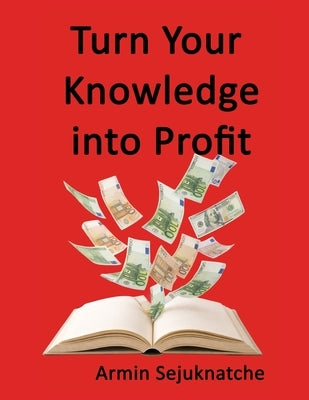 Turn Your Knowledge into Profit: Expertise is your greatest asset by Sejuknatche, Armin