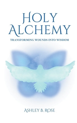 Holy Alchemy: Transforming Wounds into Wisdom by Rose, Ashley B.