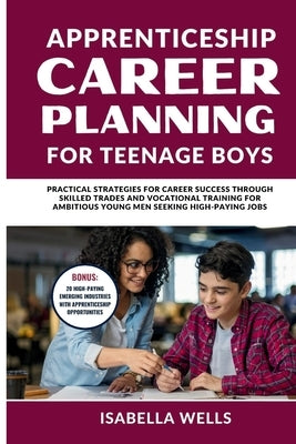 Apprenticeship Career Planning for Teenage Boys: Practical Strategies for Career Success through Skilled Trades and Vocational Training for Ambitious by Wells, Isabella