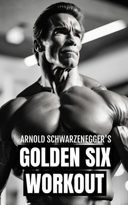 Arnold Schwarzenegger's Golden Six Workout: The Quick Guide to Arnold Schwarzenegger's Golden Six and Timeless Bodybuilding Techniques Paperback Independently Published