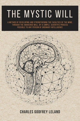 The Mystic Will: A Method of Developing and Strengthening the Faculties of the Mind, through the Awakened Will, by a Simple, Scientific Process Possib by Leland, Charles Godfrey