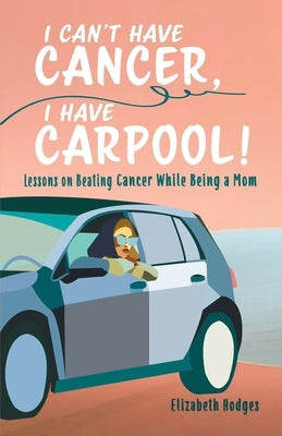 I Can't Have Cancer, I Have Carpool!: Lessons on Beating Cancer While Being a Mom by Hodges, Elizabeth
