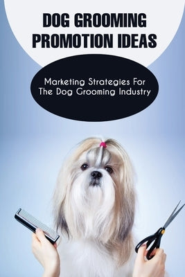 Dog Grooming Promotion Ideas: Marketing Strategies For The Dog Grooming Industry: Dog Grooming Promotion Ideas Book Paperback Independently Published