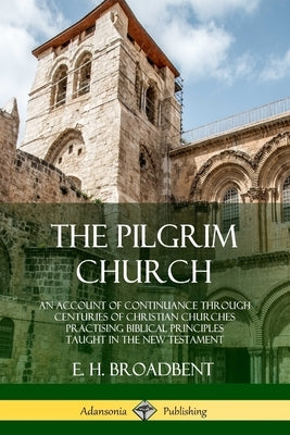 The Pilgrim Church: An Account of Continuance Through Centuries of Christian Churches Practising Biblical Principles Taught in the New Testament by Broadbent, E. H.