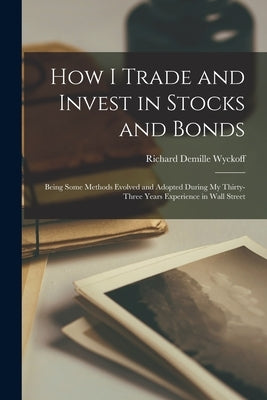 How I Trade and Invest in Stocks and Bonds: Being Some Methods Evolved and Adopted During my Thirty-three Years Experience in Wall Street by Wyckoff, Richard DeMille