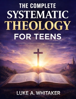 The Complete Systematic Theology for Teens: 52 Clear Biblical Answers to Life's Biggest Questions to Build Understanding, Confidence, and Faith by Whitaker, Luke A.