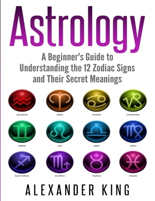 Astrology: A Beginner's Guide to Understand the 12 Zodiac Signs and Their Secret Meanings (Signs, Horoscope, New Age, Astrology Calendar Book 1) by King, Alexander