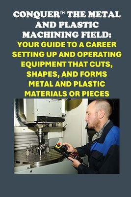 Conquer the Metal and Plastic Machining Field: Your Guide to a Career Setting Up and Operating Equipment That Cuts, Shapes, and Forms Metal and Plasti by McCaulay, Philip Martin