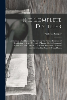 The Complete Distiller: Containing, I. the Method of Performing the Various Processes of Distillation, ... Iii. the Method of Making All the Compound by Cooper, Ambrose
