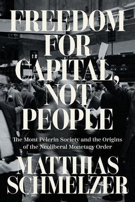 Freedom for Capital, Not People: The Mont Pèlerin Society and the Origins of the Neoliberal Monetary Order by Schmelzer, Matthias