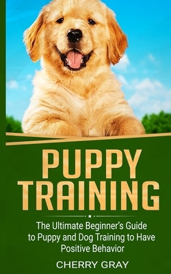 Puppy Training: The Ultimate Beginner's Guide to Puppy and Dog Training to Have Positive Behavior Paperback Independently Published