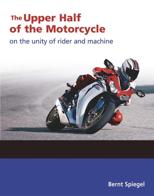 The Upper Half of the Motorcycle: On the Unity of Rider and Machine by Spiegel, Bernt