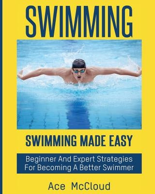 Swimming: Swimming Made Easy: Beginner and Expert Strategies For Becoming A Better Swimmer by McCloud, Ace