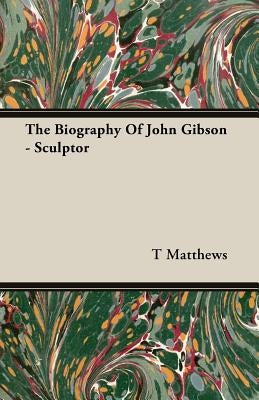 The Biography Of John Gibson - Sculptor by Matthews, T.