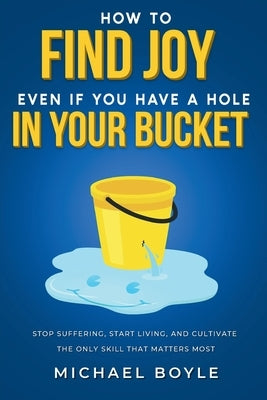 How to Find Joy Even If You Have a Hole in Your Bucket: Stop Suffering, Start Living, and Cultivate the Only Skill that Matters Most by Boyle, Michael