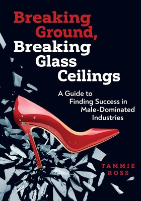 Breaking Ground, Breaking Glass Ceilings: A Guide for Finding Success in Male-Dominated Industries by Ross, Tammie