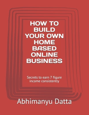 How to Build Your Own Home Based Online Business: Secrets to earn 7 figure income consistently by Datta, Abhimanyu