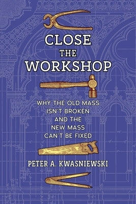 Close the Workshop: Why the Old Mass Isn't Broken and the New Mass Can't Be Fixed by Kwasniewski, Peter A.