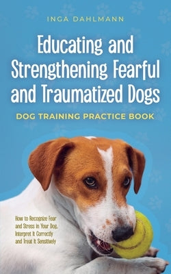 Educating and Strengthening Fearful and Traumatized Dogs: - Dog Training Practice Book - How to Recognize Fear and Stress in Your Dog, Interpret It Co Paperback Inga Dahlmann