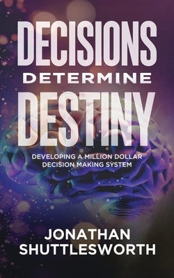 Decisions Determine Destiny: Developing a Million Dollar Decision Making System by Shuttlesworth, Jonathan