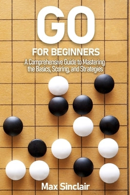Go for Beginners: A Comprehensive Guide to Mastering the Basics, Scoring, and Strategies of This Classic Game by Sinclair, Max