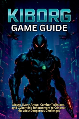 Kiborg Game Guide: Master Every Arena, Combat Technique, and Cybernetic Enhancement to Conquer the Most Dangerous Challenges by Lam, Mary R.