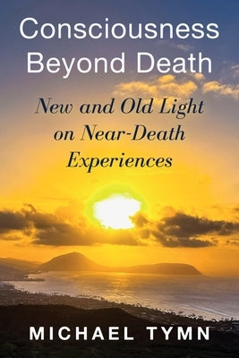 Consciousness Beyond Death: New and Old Light on Near-Death Experiences by Tymn, Michael