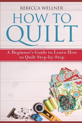 How to Quilt: A Beginner's Guide to Learn How to Quilt Step-by-Step by Wellner, Rebecca