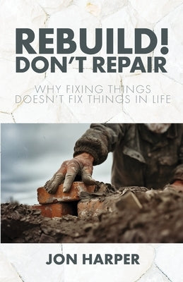 Rebuild! Don't Repair: Why Fixing Things Doesn't Fix Things in Life by Harper, Jon