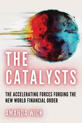 The Catalysts: The Accelerating Forces Forging the New World Financial Order by Wick, Amanda