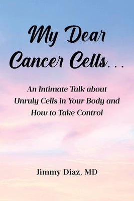 My Dear Cancer Cells...: An Intimate Talk about Unruly Cells in Your Body and How to Take Control by Diaz, Jimmy