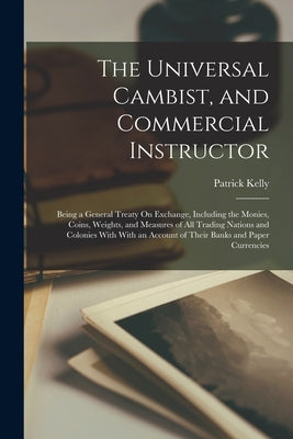 The Universal Cambist, and Commercial Instructor: Being a General Treaty On Exchange, Including the Monies, Coins, Weights, and Measures of All Tradin by Kelly, Patrick