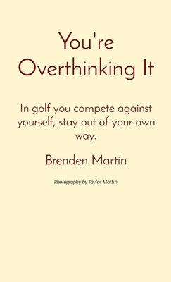 You're Overthinking It: In golf you compete against yourself, stay out of your own way. by Martin, Brenden