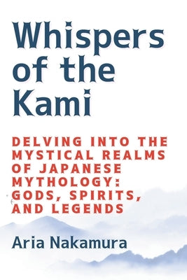 Whispers of the Kami: Delving into the Mystical Realms of Japanese Mythology: Gods, Spirits, and Legends Paperback Aria Nakamura