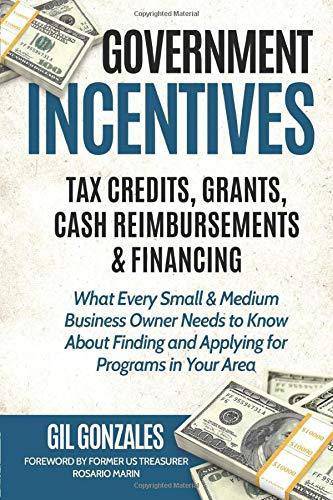 Government Incentives- Tax Credits, Grants, Cash Reimbursements & Financing What Every Small & Medium Sized Business Owner Needs to Know about Finding Business & Money Gil Gonzales | Rosario Marin