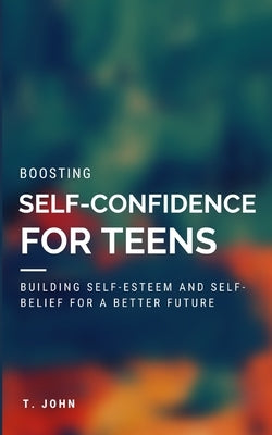 Boosting Self Confidence for Teens: Building Self-Esteem and Self-Belief for a Better Future by John, T.