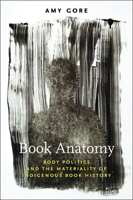 Book Anatomy: Body Politics and the Materiality of Indigenous Book History by Gore, Amy