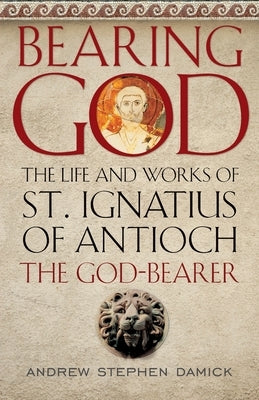 Bearing God: The Life and Works of St. Ignatius of Antioch, the God-Bearer by Damick, Andrew Stephen