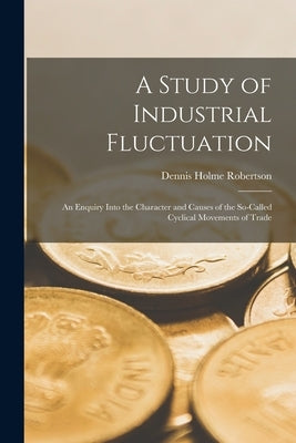 A Study of Industrial Fluctuation: An Enquiry Into the Character and Causes of the So-Called Cyclical Movements of Trade by Robertson, Dennis Holme