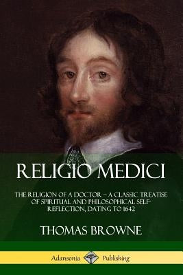 Religio Medici: The Religion of a Doctor - a Classic Treatise of Spiritual and Philosophical Self-Reflection, dating to 1642 Paperback Lulu.com