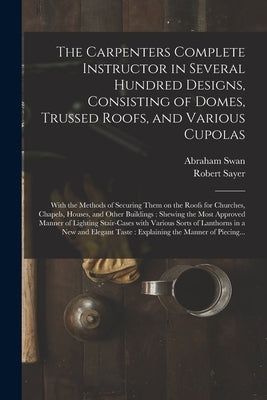 The Carpenters Complete Instructor in Several Hundred Designs, Consisting of Domes, Trussed Roofs, and Various Cupolas: With the Methods of Securing T Paperback Legare Street Press