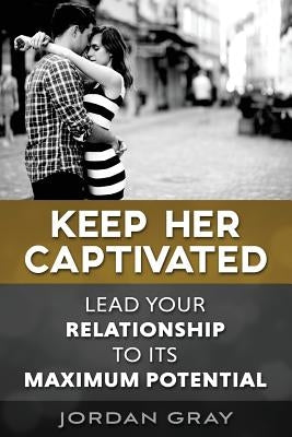 Keep Her Captivated: Lead Your Relationship To Its Maximum Potential by Gray, Jordan